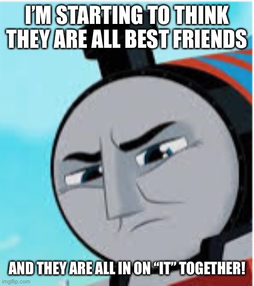 thomas and friends all engines go disappointed Gordon | I’M STARTING TO THINK THEY ARE ALL BEST FRIENDS AND THEY ARE ALL IN ON “IT” TOGETHER! | image tagged in thomas and friends all engines go disappointed gordon | made w/ Imgflip meme maker
