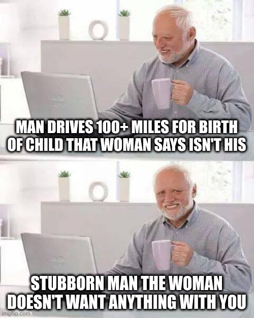 anything | MAN DRIVES 100+ MILES FOR BIRTH OF CHILD THAT WOMAN SAYS ISN'T HIS; STUBBORN MAN THE WOMAN DOESN'T WANT ANYTHING WITH YOU | image tagged in memes,hide the pain harold | made w/ Imgflip meme maker