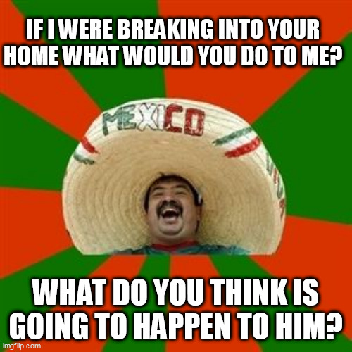 succesful mexican | IF I WERE BREAKING INTO YOUR HOME WHAT WOULD YOU DO TO ME? WHAT DO YOU THINK IS GOING TO HAPPEN TO HIM? | image tagged in succesful mexican | made w/ Imgflip meme maker