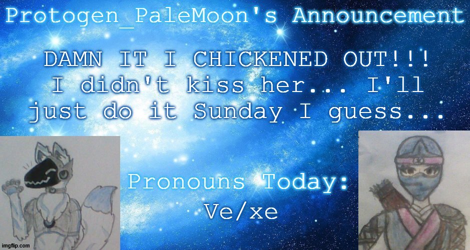 I'M SO STUPID WHYYYY | DAMN IT I CHICKENED OUT!!! I didn't kiss her... I'll just do it Sunday I guess... Ve/xe | image tagged in protogen_palemoon's announcement template | made w/ Imgflip meme maker