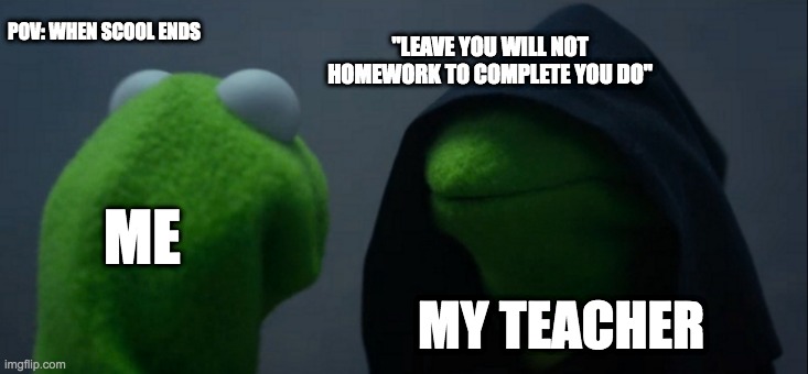 Evil Kermit Meme | POV: WHEN SCOOL ENDS; "LEAVE YOU WILL NOT HOMEWORK TO COMPLETE YOU DO"; ME; MY TEACHER | image tagged in memes,evil kermit | made w/ Imgflip meme maker