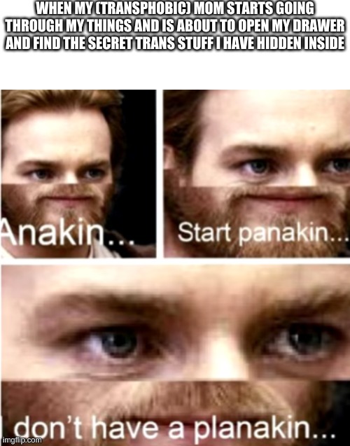 Happened today, luckily she didn't find it yet | WHEN MY (TRANSPHOBIC) MOM STARTS GOING THROUGH MY THINGS AND IS ABOUT TO OPEN MY DRAWER AND FIND THE SECRET TRANS STUFF I HAVE HIDDEN INSIDE | image tagged in blank white template,anakin start panakin | made w/ Imgflip meme maker