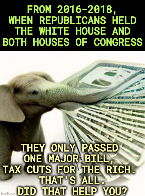 Some record. | FROM 2016-2018, WHEN REPUBLICANS HELD THE WHITE HOUSE AND BOTH HOUSES OF CONGRESS; THEY ONLY PASSED 
ONE MAJOR BILL, 
TAX CUTS FOR THE RICH. 
THAT'S ALL.
DID THAT HELP YOU? | image tagged in republicans,useless,worthless,incompetence | made w/ Imgflip meme maker