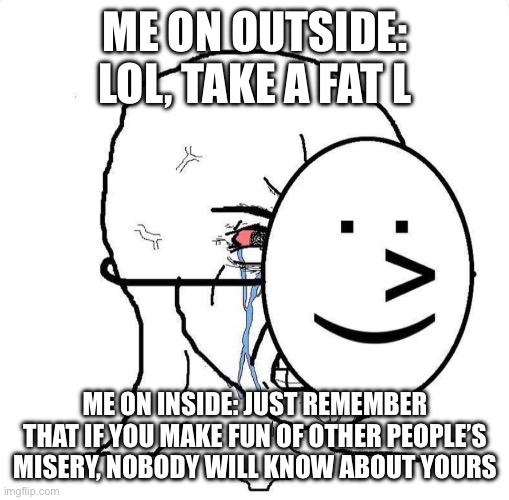 Dying inside | ME ON OUTSIDE: LOL, TAKE A FAT L ME ON INSIDE: JUST REMEMBER THAT IF YOU MAKE FUN OF OTHER PEOPLE’S MISERY, NOBODY WILL KNOW ABOUT YOURS | image tagged in dying inside | made w/ Imgflip meme maker