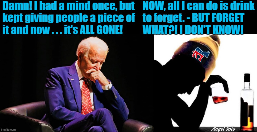 biden thinking and drinking | Damn! I had a mind once, but
kept giving people a piece of
it and now . . . it's ALL GONE! NOW, all I can do is drink
to forget. - BUT FORGET
WHAT?! I DON'T KNOW! Angel Soto | image tagged in political humor,joe biden,damn,i don't know,drink | made w/ Imgflip meme maker