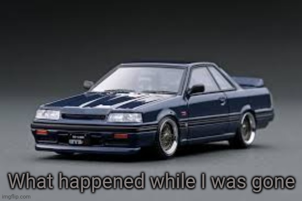 '87 Nissan Skyline R31 GTS-R | What happened while I was gone | image tagged in '87 nissan skyline r31 gts-r | made w/ Imgflip meme maker