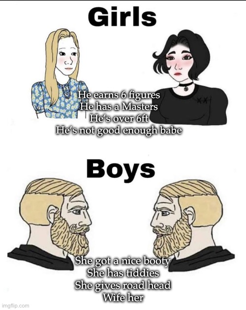 Boys vs girls: priorities | He earns 6 figures
He has a Masters
He’s over 6ft
He’s not good enough babe; She got a nice booty
She has tiddies
She gives road head
Wife her | image tagged in girls and boys conversation,booty,head,wife,marry | made w/ Imgflip meme maker