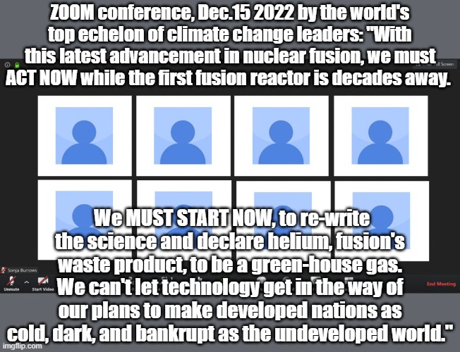 Prediction meme-Dec 2022. | ZOOM conference, Dec.15 2022 by the world's top echelon of climate change leaders: "With this latest advancement in nuclear fusion, we must ACT NOW while the first fusion reactor is decades away. We MUST START NOW, to re-write the science and declare helium, fusion's waste product, to be a green-house gas. We can't let technology get in the way of our plans to make developed nations as cold, dark, and bankrupt as the undeveloped world." | image tagged in nuclear power,climate change | made w/ Imgflip meme maker