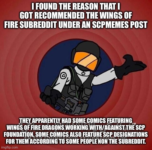 So uh.. mystery solved I guess | I FOUND THE REASON THAT I GOT RECOMMENDED THE WINGS OF FIRE SUBREDDIT UNDER AN SCPMEMES POST; THEY APPARENTLY HAD SOME COMICS FEATURING WINGS OF FIRE DRAGONS WORKING WITH/AGAINST THE SCP FOUNDATION. SOME COMICS ALSO FEATURE SCP DESIGNATIONS FOR THEM ACCORDING TO SOME PEOPLE NON THE SUBREDDIT. | image tagged in that's redacted folks | made w/ Imgflip meme maker