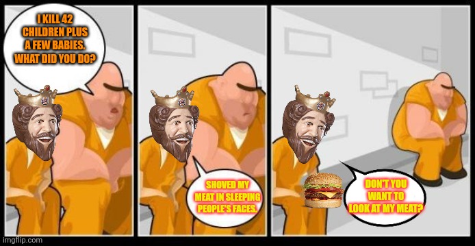 I killed a man, and you? | I KILL 42 CHILDREN PLUS A FEW BABIES. WHAT DID YOU DO? SHOVED MY MEAT IN SLEEPING PEOPLE'S FACES. DON'T YOU WANT TO LOOK AT MY MEAT? | image tagged in i killed a man and you,no,this is not okie dokie,stop it get some help,burger king | made w/ Imgflip meme maker