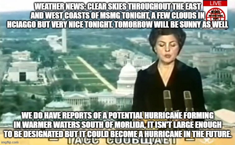 Dictator MSMG News | WEATHER NEWS: CLEAR SKIES THROUGHOUT THE EAST AND WEST COASTS OF MSMG TONIGHT, A FEW CLOUDS IN HCIAGGO BUT VERY NICE TONIGHT. TOMORROW WILL BE SUNNY AS WELL; WE DO HAVE REPORTS OF A POTENTIAL HURRICANE FORMING IN WARMER WATERS SOUTH OF MORLIDA, IT ISN'T LARGE ENOUGH TO BE DESIGNATED BUT IT COULD BECOME A HURRICANE IN THE FUTURE. | image tagged in dictator msmg news | made w/ Imgflip meme maker