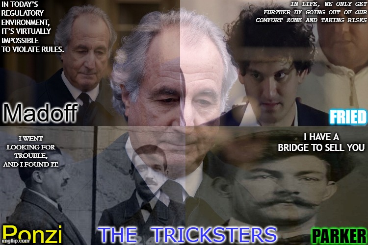 The Tricksters Of Society | IN LIFE, WE ONLY GET FURTHER BY GOING OUT OF OUR COMFORT ZONE AND TAKING RISKS; IN TODAY’S REGULATORY ENVIRONMENT, IT’S VIRTUALLY IMPOSSIBLE TO VIOLATE RULES. Madoff; FRIED; I WENT LOOKING FOR TROUBLE, AND I FOUND IT. I HAVE A BRIDGE TO SELL YOU; Ponzi; THE  TRICKSTERS; PARKER | image tagged in ponzi,con,ftx,sam bankman fried,fraud,scam | made w/ Imgflip meme maker