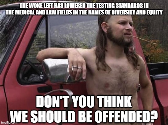 Are they trying to say something/ | THE WOKE LEFT HAS LOWERED THE TESTING STANDARDS IN THE MEDICAL AND LAW FIELDS IN THE NAMES OF DIVERSITY AND EQUITY; DON'T YOU THINK WE SHOULD BE OFFENDED? | image tagged in almost politically correct redneck red neck | made w/ Imgflip meme maker