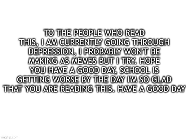 TO THE PEOPLE WHO READ THIS, I AM CURRENTLY GOING THROUGH DEPRESSION, I PROBABLY WON'T BE MAKING AS MEMES BUT I TRY. HOPE YOU HAVE A GOOD DAY, SCHOOL IS GETTING WORSE BY THE DAY, I'M SO GLAD THAT YOU ARE READING THIS. HAVE A GOOD DAY. | made w/ Imgflip meme maker