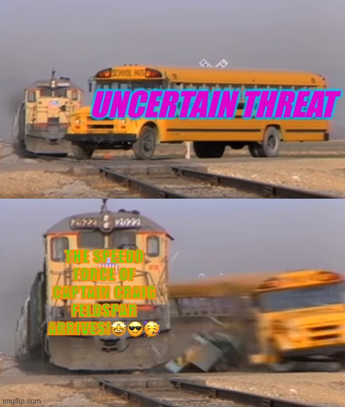 A train hitting a school bus | UNCERTAIN THREAT; THE SPEEDO FORCE OF CAPTAIN CRAIG FELDSPAR ARRIVES!🤩😎🥳 | image tagged in a train hitting a school bus | made w/ Imgflip meme maker