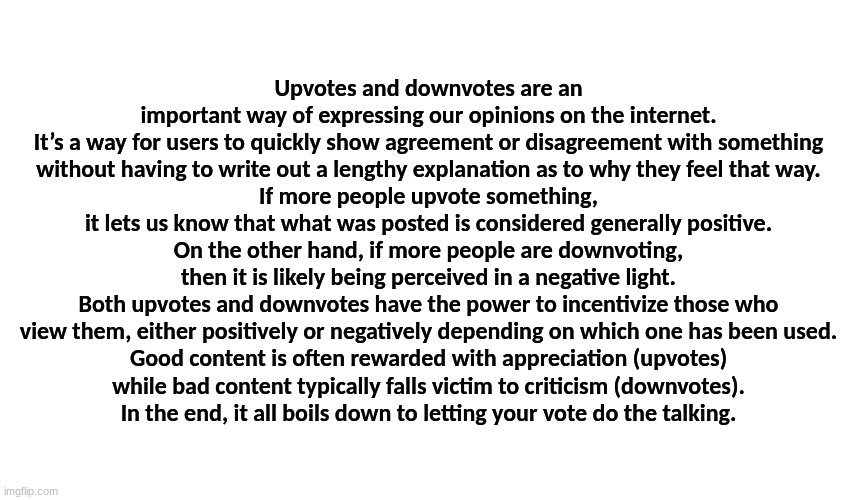 An inspirational essay about how important Upvotes and Downvotes really are...which I never submitted until now. | Upvotes and downvotes are an important way of expressing our opinions on the internet.
It’s a way for users to quickly show agreement or disagreement with something
without having to write out a lengthy explanation as to why they feel that way.
If more people upvote something, it lets us know that what was posted is considered generally positive.
On the other hand, if more people are downvoting, then it is likely being perceived in a negative light.
Both upvotes and downvotes have the power to incentivize those who view them, either positively or negatively depending on which one has been used.
Good content is often rewarded with appreciation (upvotes)
while bad content typically falls victim to criticism (downvotes).
In the end, it all boils down to letting your vote do the talking. | image tagged in upvoting,inspirational essay,words of wisdom,i am on an inspirational quote spree | made w/ Imgflip meme maker