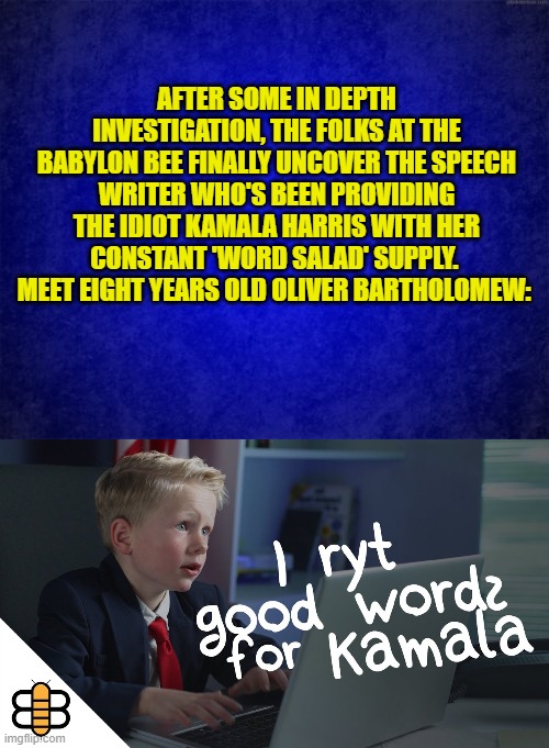 Thanks Babylon Bee!  No wonder the leftists formerly in charge of Twitter banned you folk. | AFTER SOME IN DEPTH INVESTIGATION, THE FOLKS AT THE BABYLON BEE FINALLY UNCOVER THE SPEECH WRITER WHO'S BEEN PROVIDING THE IDIOT KAMALA HARRIS WITH HER CONSTANT 'WORD SALAD' SUPPLY.  MEET EIGHT YEARS OLD OLIVER BARTHOLOMEW: | image tagged in blue background | made w/ Imgflip meme maker