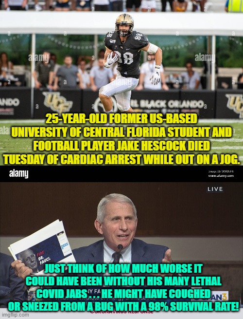 Yep . . . gotta adhere to that toxic leftist political narrative . . . at all costs. | 25-YEAR-OLD FORMER US-BASED UNIVERSITY OF CENTRAL FLORIDA STUDENT AND FOOTBALL PLAYER JAKE HESCOCK DIED TUESDAY OF CARDIAC ARREST WHILE OUT ON A JOG. JUST THINK OF HOW MUCH WORSE IT COULD HAVE BEEN WITHOUT HIS MANY LETHAL COVID JABS . . . HE MIGHT HAVE COUGHED OR SNEEZED FROM A BUG WITH A 98% SURVIVAL RATE! | image tagged in covid jabs | made w/ Imgflip meme maker