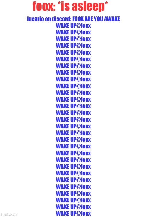 Blank White Template | foox: *is asleep*; lucario on discord: FOOX ARE YOU AWAKE
WAKE UP@foox
WAKE UP@foox
WAKE UP@foox
WAKE UP@foox
WAKE UP@foox
WAKE UP@foox
WAKE UP@foox
WAKE UP@foox
WAKE UP@foox
WAKE UP@foox
WAKE UP@foox
WAKE UP@foox
WAKE UP@foox
WAKE UP@foox
WAKE UP@foox
WAKE UP@foox
WAKE UP@foox
WAKE UP@foox
WAKE UP@foox
WAKE UP@foox
WAKE UP@foox
WAKE UP@foox
WAKE UP@foox
WAKE UP@foox
WAKE UP@foox
WAKE UP@foox
WAKE UP@foox
WAKE UP@foox
WAKE UP@foox | image tagged in blank white template | made w/ Imgflip meme maker