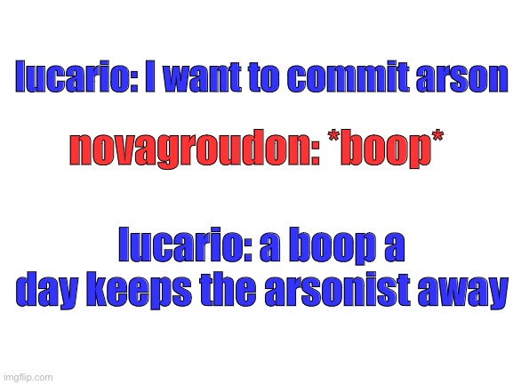 Blank White Template | lucario: I want to commit arson; novagroudon: *boop*; lucario: a boop a day keeps the arsonist away | image tagged in blank white template | made w/ Imgflip meme maker