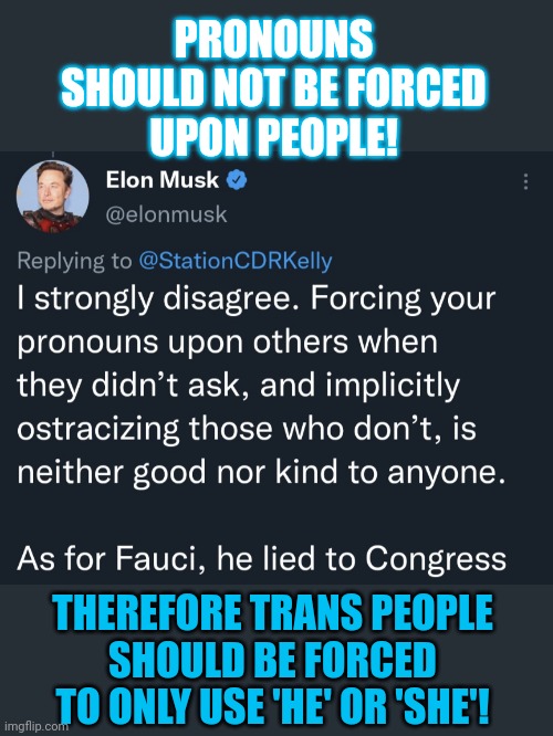 Should pronouns be forced upon people? | PRONOUNS
SHOULD NOT BE FORCED
UPON PEOPLE! THEREFORE TRANS PEOPLE
SHOULD BE FORCED
TO ONLY USE 'HE' OR 'SHE'! | image tagged in pronouns,elon musk,think about it,hypocrisy,contradiction,transphobic | made w/ Imgflip meme maker