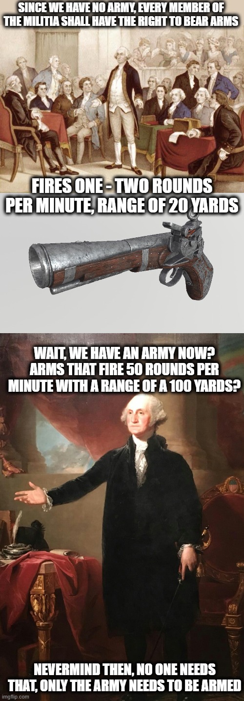 If they could see the future, the second would never have happened | SINCE WE HAVE NO ARMY, EVERY MEMBER OF THE MILITIA SHALL HAVE THE RIGHT TO BEAR ARMS; FIRES ONE - TWO ROUNDS PER MINUTE, RANGE OF 20 YARDS; WAIT, WE HAVE AN ARMY NOW? ARMS THAT FIRE 50 ROUNDS PER MINUTE WITH A RANGE OF A 100 YARDS? NEVERMIND THEN, NO ONE NEEDS THAT, ONLY THE ARMY NEEDS TO BE ARMED | image tagged in first continental congress,musket,george washington,memes,gun control,politics | made w/ Imgflip meme maker