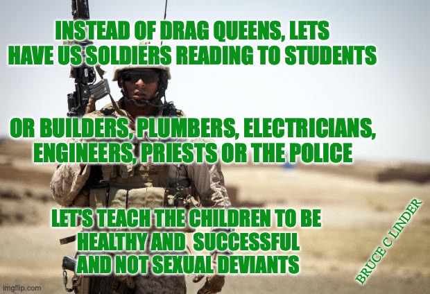 Who do you want for your kids story hour? | INSTEAD OF DRAG QUEENS, LETS HAVE US SOLDIERS READING TO STUDENTS; OR BUILDERS, PLUMBERS, ELECTRICIANS, ENGINEERS, PRIESTS OR THE POLICE; LET'S TEACH THE CHILDREN TO BE 
HEALTHY AND  SUCCESSFUL
AND NOT SEXUAL DEVIANTS; BRUCE C LINDER | image tagged in police,plumbers,electricians,soldiers | made w/ Imgflip meme maker