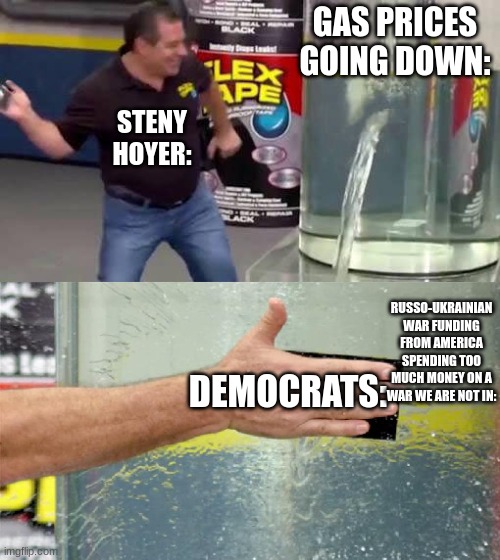 Flex Tape | GAS PRICES GOING DOWN:; STENY HOYER:; RUSSO-UKRAINIAN WAR FUNDING FROM AMERICA SPENDING TOO MUCH MONEY ON A WAR WE ARE NOT IN:; DEMOCRATS: | image tagged in flex tape | made w/ Imgflip meme maker