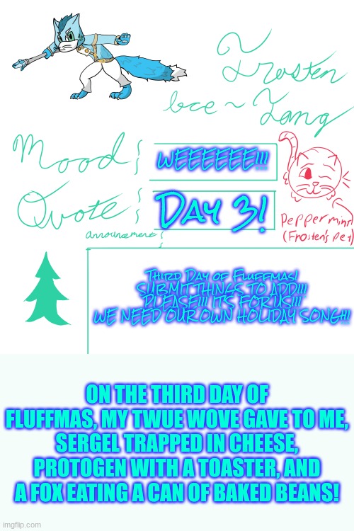 Submit Ideas! We Need Ideas Fur This Holiday! | WEEEEEE!!! Day 3! Third Day of Fluffmas! SUBMIT THINGS TO ADD!!! PLEASE!!! IT'S FOR US!!! WE NEED OUR OWN HOLIDAY SONG!!! ON THE THIRD DAY OF FLUFFMAS, MY TWUE WOVE GAVE TO ME,
SERGEL TRAPPED IN CHEESE, PROTOGEN WITH A TOASTER, AND A FOX EATING A CAN OF BAKED BEANS! | image tagged in frosten ice-fang announcement template | made w/ Imgflip meme maker