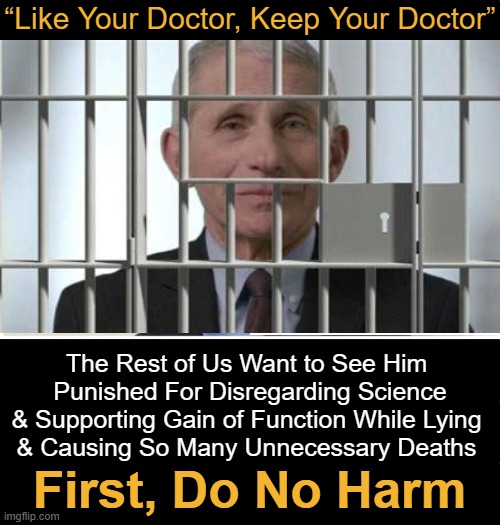 Medical Malpractice |  “Like Your Doctor, Keep Your Doctor”; The Rest of Us Want to See Him 
Punished For Disregarding Science
& Supporting Gain of Function While Lying 
& Causing So Many Unnecessary Deaths; First, Do No Harm | image tagged in politics,fauci,science,covid vaccine,lockdown,death | made w/ Imgflip meme maker