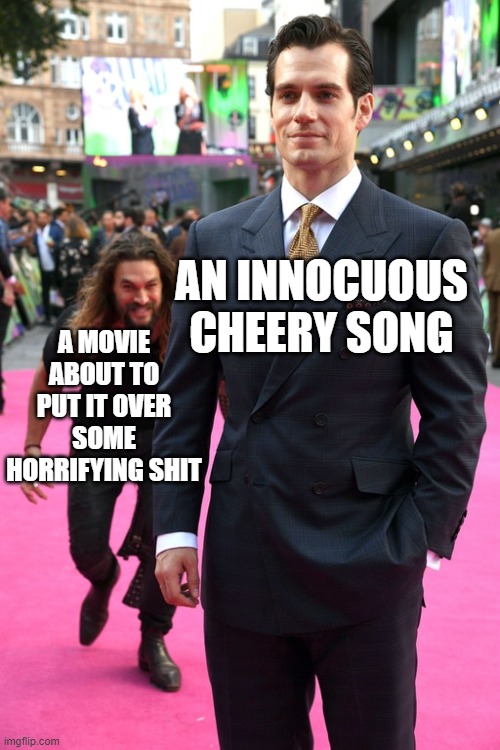 Yes, like that one | AN INNOCUOUS CHEERY SONG; A MOVIE ABOUT TO PUT IT OVER SOME HORRIFYING SHIT | image tagged in jason momoa henry cavill meme,memes | made w/ Imgflip meme maker