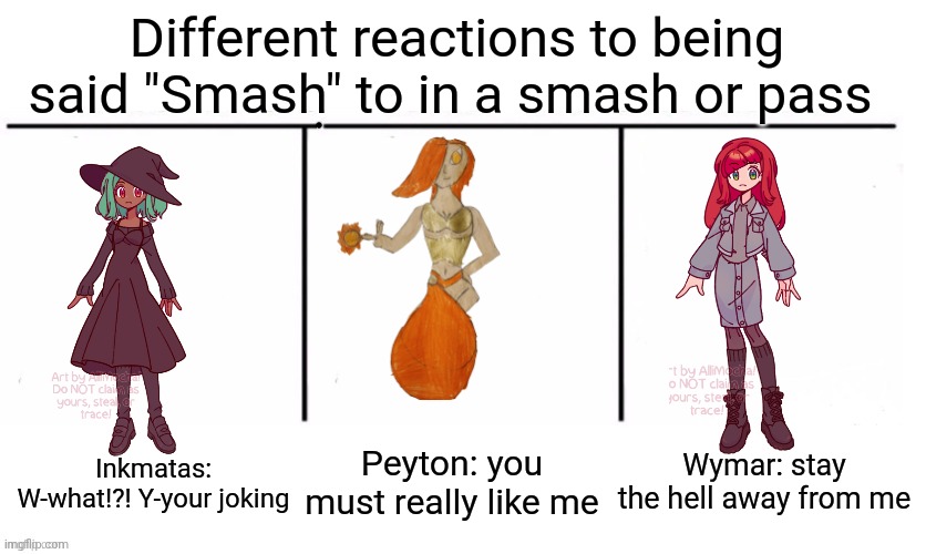 3 section comparison table | Different reactions to being said "Smash" to in a smash or pass; Peyton: you must really like me; Wymar: stay the hell away from me; Inkmatas: W-what!?! Y-your joking | image tagged in 3 section comparison table | made w/ Imgflip meme maker