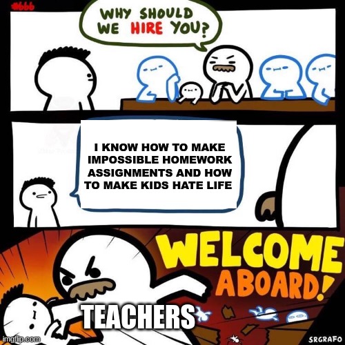 fr this how it hapens | I KNOW HOW TO MAKE IMPOSSIBLE HOMEWORK ASSIGNMENTS AND HOW TO MAKE KIDS HATE LIFE; TEACHERS | image tagged in welcome aboard | made w/ Imgflip meme maker