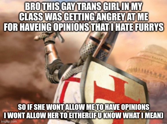 crusader | BRO THIS GAY TRANS GIRL IN MY CLASS WAS GETTING ANGREY AT ME FOR HAVEING OPINIONS THAT I HATE FURRYS; SO IF SHE WONT ALLOW ME TO HAVE OPINIONS I WONT ALLOW HER TO EITHER(IF U KNOW WHAT I MEAN) | image tagged in crusader | made w/ Imgflip meme maker
