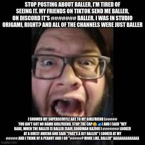 Seriously, stop it | STOP POSTING ABOUT BALLER, I'M TIRED OF SEEING IT. MY FRIENDS ON TIKTOK SEND ME BALLER, ON DISCORD IT'S ####### BALLER. I WAS IN STUDIO ORIGAMI, RIGHT? AND ALL OF THE CHANNELS WERE JUST BALLER; I SHOWED MY SUPERSCUFFLE ART TO MY GIRLFRIEND (##### YOU AIN'T GOT NO DAMN GIRLFRIEND, STOP THE CAP😂🧢) AND I SAID "HEY BABE, WHEN THE BALLER IS BALLER [SAUL GOODMAN KAZOO] I ####### LOOKED AT A GUEST AVATAR AND SAID "THAT'S A BIT BALLER" I LOOKED AT MY ##### AND I THINK OF A PEANUT AND I GO "#####? MORE LIKE, BALLER" AAAAAAAAAAAAA | image tagged in stop posting about among us,baller | made w/ Imgflip meme maker