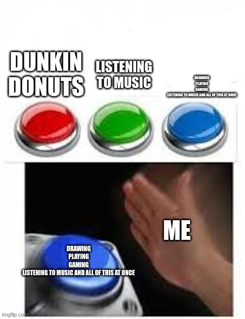 Red Green Blue Buttons | LISTENING TO MUSIC; DUNKIN DONUTS; DRAWING
PLAYING
GAMING
LISTENING TO MUSIC AND ALL OF THIS AT ONCE; ME; DRAWING
PLAYING
GAMING
LISTENING TO MUSIC AND ALL OF THIS AT ONCE | image tagged in red green blue buttons | made w/ Imgflip meme maker