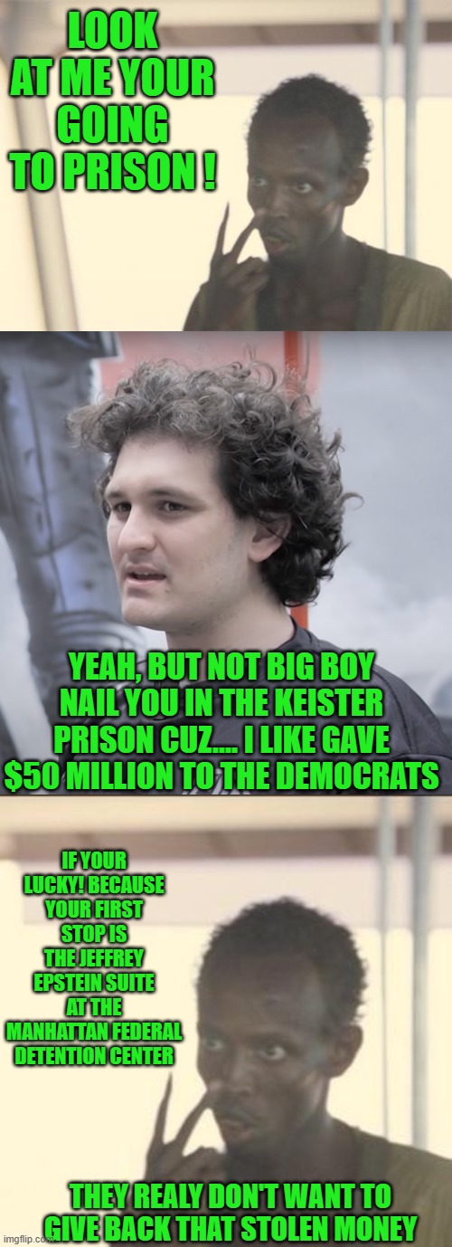 Democrats | LOOK AT ME YOUR GOING TO PRISON ! YEAH, BUT NOT BIG BOY NAIL YOU IN THE KEISTER PRISON CUZ.... I LIKE GAVE $50 MILLION TO THE DEMOCRATS; IF YOUR LUCKY! BECAUSE YOUR FIRST STOP IS THE JEFFREY EPSTEIN SUITE AT THE MANHATTAN FEDERAL DETENTION CENTER; THEY REALY DON'T WANT TO GIVE BACK THAT STOLEN MONEY | image tagged in memes,i'm the captain now,sam bankman-fried,look at me | made w/ Imgflip meme maker