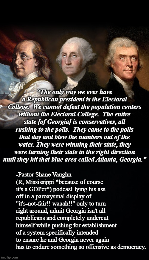 “The only way we ever have a Republican president is the Electoral College.  We cannot defeat the population centers without the Electoral College.  The entire state [of Georgia] is conservatives, all rushing to the polls.  They came to the polls that day and blew the numbers out of the water. They were winning their state, they were turning their state in the right direction until they hit that blue area called Atlanta, Georgia.”; -Pastor Shane Vaughn (R, Mississippi *because of course it's a GOPer*) podcast-lying his ass off in a paroxysmal display of "it's-not-fair!! waaah!!" only to turn right around, admit Georgia isn't all republicans and completely undercut himself while pushing for establishment of a system specifically intended to ensure he and Georgia never again has to endure something so offensive as democracy. | image tagged in founding fathers eye roll,special kind of stupid,only someone stupid would fall for that,you can't fix stupid | made w/ Imgflip meme maker