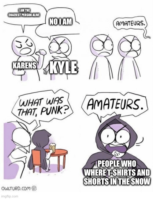 Amateurs | I AM THE CRAZIEST PERSON ALIVE; NO I AM; KARENS; KYLE; PEOPLE WHO WHERE T-SHIRTS AND SHORTS IN THE SNOW | image tagged in amateurs | made w/ Imgflip meme maker