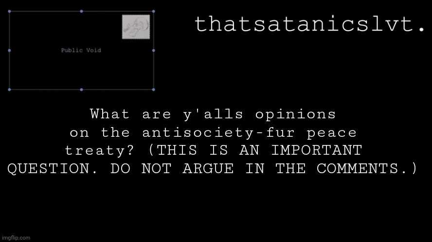 Depending on your opinion, you will be invited into a specific group. | What are y'alls opinions on the antisociety-fur peace treaty? (THIS IS AN IMPORTANT QUESTION. DO NOT ARGUE IN THE COMMENTS.) | image tagged in tss minimalist temp | made w/ Imgflip meme maker