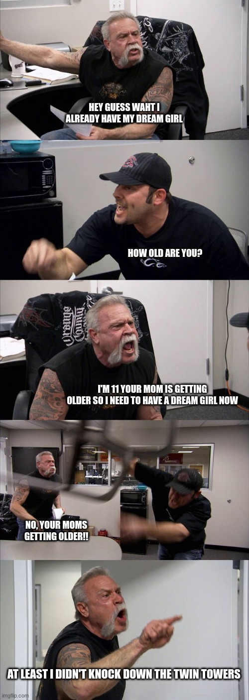 funny lol | HEY GUESS WAHT I ALREADY HAVE MY DREAM GIRL; HOW OLD ARE YOU? I'M 11 YOUR MOM IS GETTING OLDER SO I NEED TO HAVE A DREAM GIRL NOW; NO, YOUR MOMS GETTING OLDER!! AT LEAST I DIDN'T KNOCK DOWN THE TWIN TOWERS | image tagged in memes,american chopper argument | made w/ Imgflip meme maker