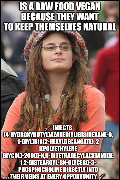 College Liberal Meme | IS A RAW FOOD VEGAN BECAUSE THEY WANT TO KEEP THEMSELVES NATURAL; 💉 INJECTS (4-HYDROXYBUTYL)AZANEDIYL)BIS(HEXANE-6,
1-DIYL)BIS(2-HEXYLDECANOATE), 2
[(POLYETHYLENE GLYCOL)-2000]-N,N-DITETRADECYLACETAMIDE, 1,2-DISTEAROYL-SN-GLYCERO-3-
PHOSPHOCHOLINE DIRECTLY INTO THEIR VEINS AT EVERY OPPORTUNITY 💉 | image tagged in memes,college liberal | made w/ Imgflip meme maker