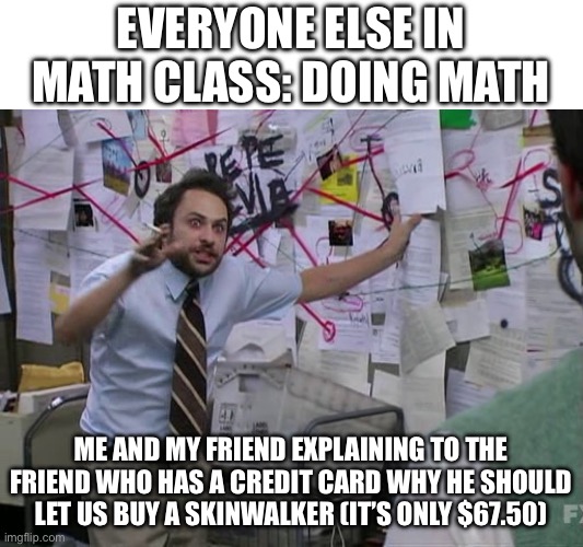 Charlie Conspiracy (Always Sunny in Philidelphia) | EVERYONE ELSE IN MATH CLASS: DOING MATH; ME AND MY FRIEND EXPLAINING TO THE FRIEND WHO HAS A CREDIT CARD WHY HE SHOULD LET US BUY A SKINWALKER (IT’S ONLY $67.50) | image tagged in charlie conspiracy always sunny in philidelphia,money,math,distraction | made w/ Imgflip meme maker