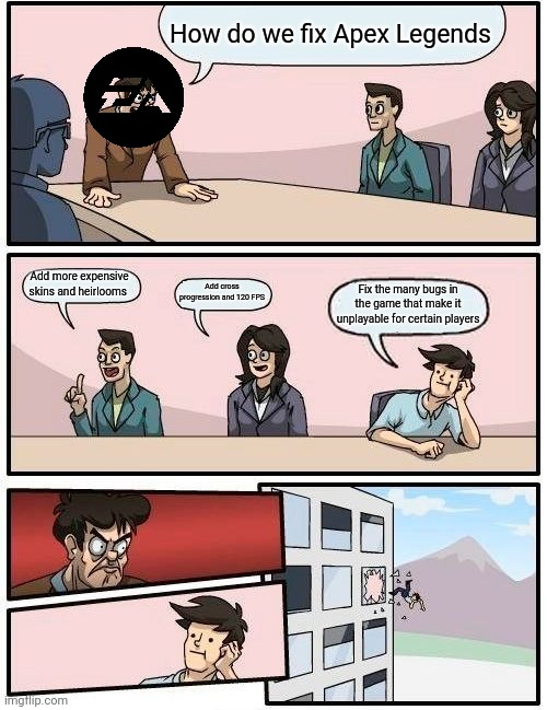 Boardroom Meeting Suggestion Meme | How do we fix Apex Legends; Add more expensive skins and heirlooms; Add cross progression and 120 FPS; Fix the many bugs in the game that make it unplayable for certain players | image tagged in memes,boardroom meeting suggestion | made w/ Imgflip meme maker
