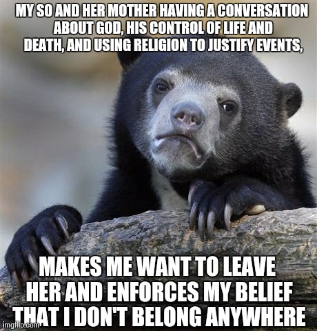 Confession Bear Meme | MY SO AND HER MOTHER HAVING A CONVERSATION ABOUT GOD, HIS CONTROL OF LIFE AND DEATH, AND USING RELIGION TO JUSTIFY EVENTS, MAKES ME WANT TO  | image tagged in memes,confession bear | made w/ Imgflip meme maker