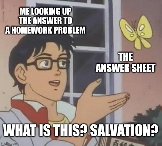 Pls | ME LOOKING UP THE ANSWER TO A HOMEWORK PROBLEM; THE ANSWER SHEET; WHAT IS THIS? SALVATION? | image tagged in memes,is this a pigeon | made w/ Imgflip meme maker