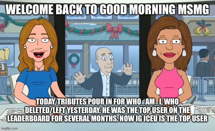 WELCOME BACK TO GOOD MORNING MSMG; TODAY, TRIBUTES POUR IN FOR WHO_AM_I, WHO DELETED/LEFT YESTERDAY. HE WAS THE TOP USER ON THE LEADERBOARD FOR SEVERAL MONTHS. NOW IG ICEU IS THE TOP USER | made w/ Imgflip meme maker