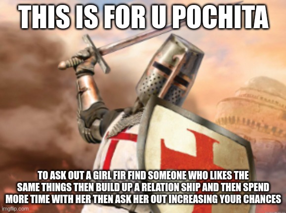 crusader | THIS IS FOR U POCHITA; TO ASK OUT A GIRL FIR FIND SOMEONE WHO LIKES THE SAME THINGS THEN BUILD UP A RELATION SHIP AND THEN SPEND MORE TIME WITH HER THEN ASK HER OUT INCREASING YOUR CHANCES | image tagged in crusader | made w/ Imgflip meme maker