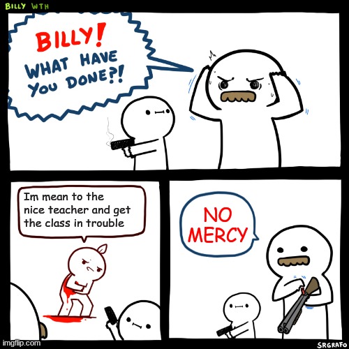 Billy, What Have You Done | Im mean to the nice teacher and get the class in trouble; NO MERCY | image tagged in billy what have you done | made w/ Imgflip meme maker