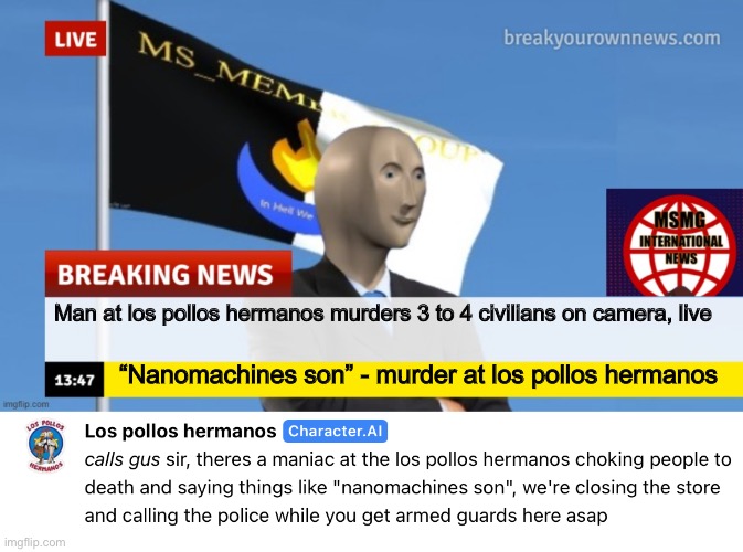 STANDING HERE I REALIZE YOU ARE JUST LIKE ME TRYING TO MAKE HISTORY BUT WHO'S TO JUDGE THE RIGHT FROM WRONG WHEN OUR GUARD IS DO | Man at los pollos hermanos murders 3 to 4 civilians on camera, live; “Nanomachines son” - murder at los pollos hermanos | image tagged in msmg news | made w/ Imgflip meme maker